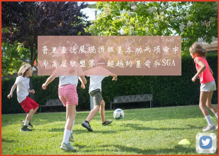 普里查德展现顶级基本功两项命中率高居联盟第一超越约基奇和SGA