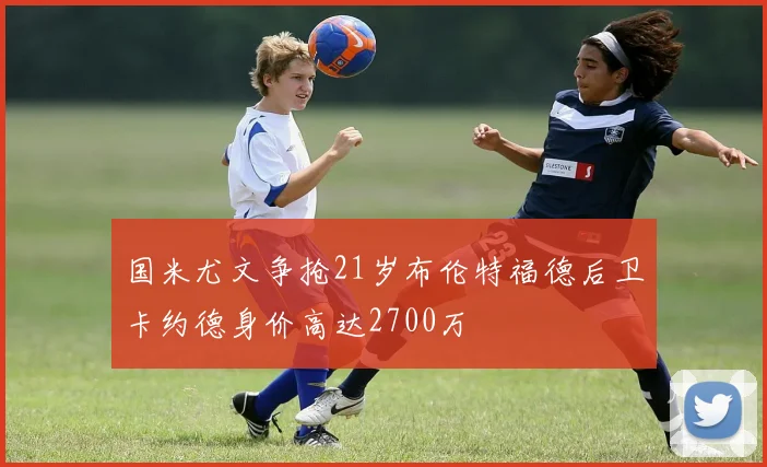 国米尤文争抢21岁布伦特福德后卫卡约德身价高达2700万