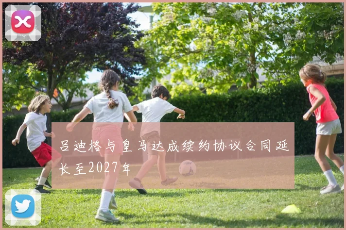 吕迪格与皇马达成续约协议合同延长至2027年