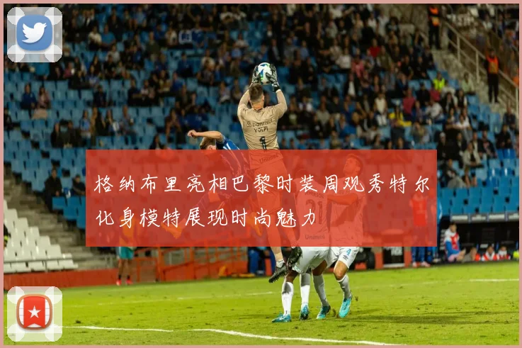 格纳布里亮相巴黎时装周观秀特尔化身模特展现时尚魅力