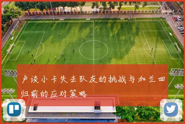 卢谈小卡失去队友的挑战与加兰回归前的应对策略
