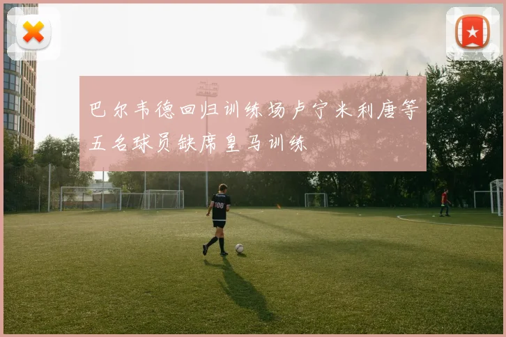 巴尔韦德回归训练场卢宁米利唐等五名球员缺席皇马训练