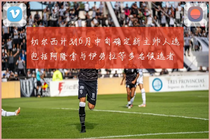 切尔西计划6月中旬确定新主帅人选包括阿隆索与伊劳拉等多名候选者