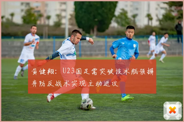 黄健翔：U23国足需突破技术瓶颈摒弃防反战术实现主动进攻