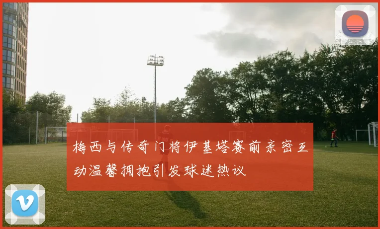 梅西与传奇门将伊基塔赛前亲密互动温馨拥抱引发球迷热议