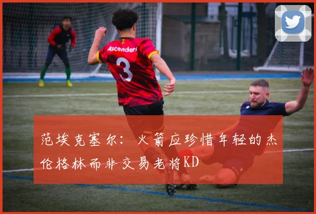 范埃克塞尔：火箭应珍惜年轻的杰伦格林而非交易老将KD