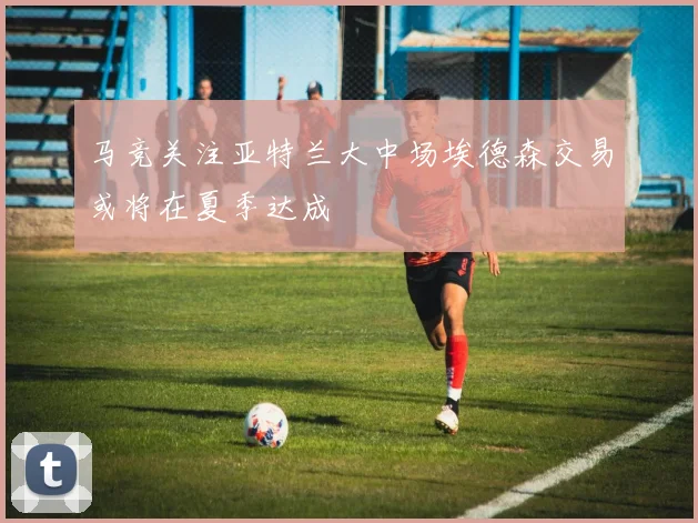 马竞关注亚特兰大中场埃德森交易或将在夏季达成