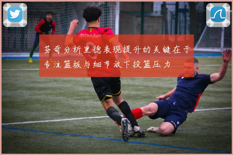芬奇分析里德表现提升的关键在于专注篮板与细节放下投篮压力