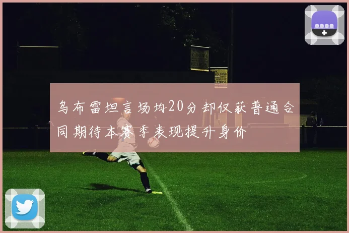 乌布雷坦言场均20分却仅获普通合同期待本赛季表现提升身价
