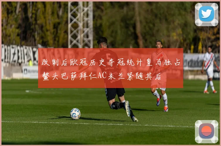 改制后欧冠历史夺冠统计皇马独占鳌头巴萨拜仁AC米兰紧随其后