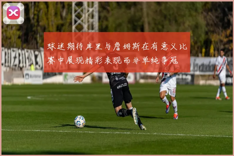 球迷期待库里与詹姆斯在有意义比赛中展现精彩表现而非单纯争冠