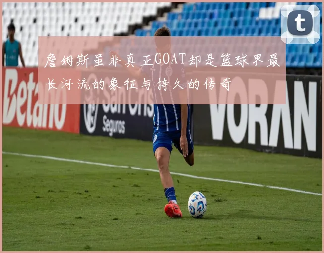 詹姆斯虽非真正GOAT却是篮球界最长河流的象征与持久的传奇