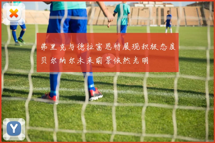 弗里克与德拉富恩特展现积极态度贝尔纳尔未来前景依然光明