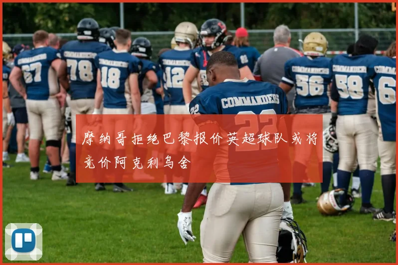 摩纳哥拒绝巴黎报价英超球队或将竞价阿克利乌舍